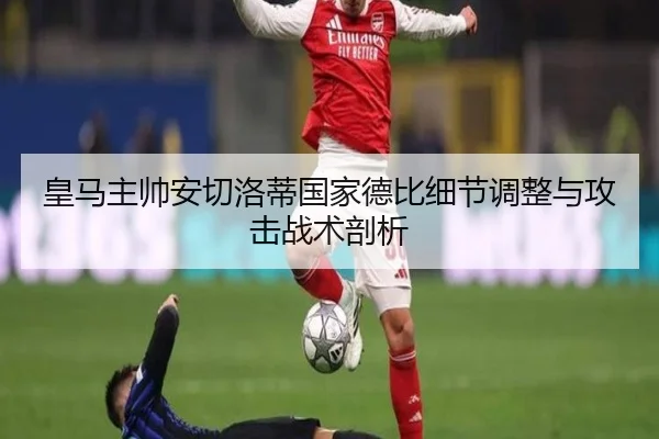 皇马主帅安切洛蒂国家德比细节调整与攻击战术剖析